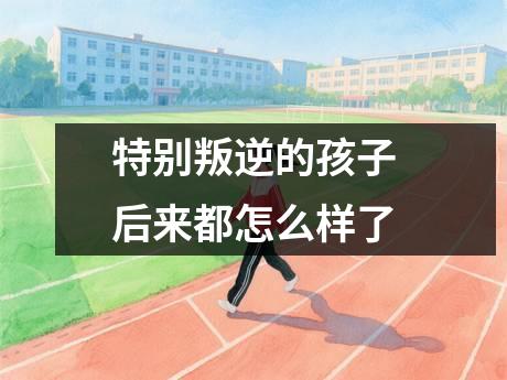 特别叛逆的孩子后来都怎么样了